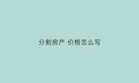 分割房产价格怎么写(分割房产计算公式)